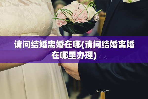 请问结婚离婚在哪(请问结婚离婚在哪里办理) 请问结婚离婚在哪(请问结婚离婚在哪里办理)