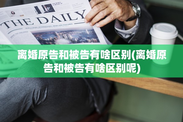 离婚原告和被告有啥区别(离婚原告和被告有啥区别呢)