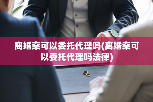 离婚案可以委托代理吗(离婚案可以委托代理吗法律) 离婚案可以委托代理吗(离婚案可以委托代理吗法律)