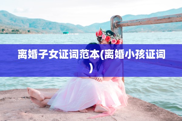 离婚子女证词范本(离婚小孩证词)