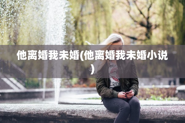 他离婚我未婚(他离婚我未婚小说) 他离婚我未婚(他离婚我未婚小说)