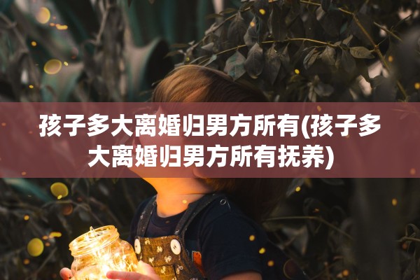 孩子多大离婚归男方所有(孩子多大离婚归男方所有抚养) 孩子多大离婚归男方所有(孩子多大离婚归男方所有抚养)