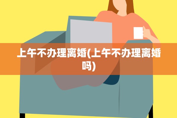 上午不办理离婚(上午不办理离婚吗)